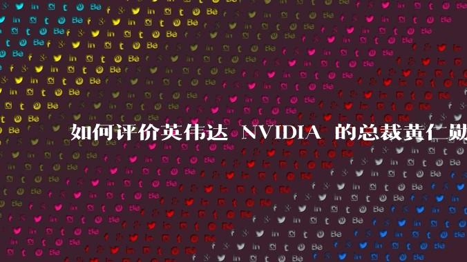 如何评价英伟达 NVIDIA 的总裁黄仁勋？
