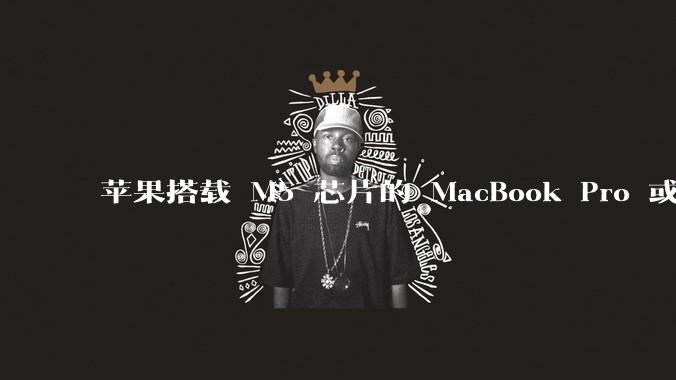 苹果搭载 M5 芯片的 MacBook Pro 或将于 2025 年秋推出，该产品应用了哪些新技术？