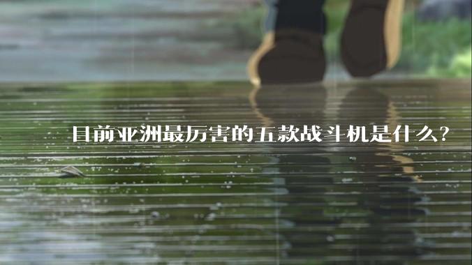 目前亚洲最厉害的五款战斗机是什么？