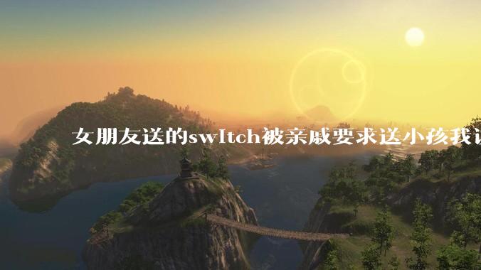 女朋友送的switch被亲戚要求送小孩我该怎么办？