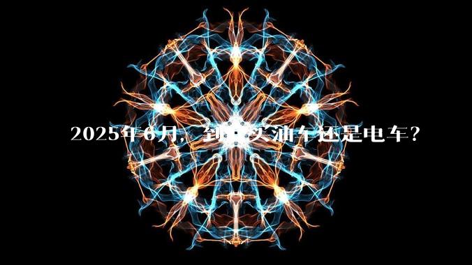 2025年6月，到底买油车还是电车？