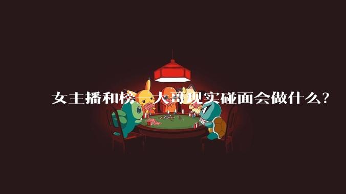 女主播和榜一大哥现实碰面会做什么？