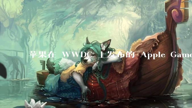 苹果在 WWDC 上发布的 Apple Games 平台能否成为进入游戏行业核心领域的关键转折点？
