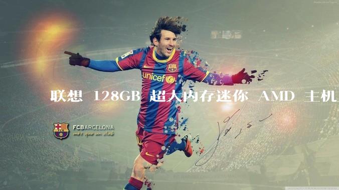 联想 128GB 超大内存迷你 AMD 主机上架，此款主机有哪些亮点？