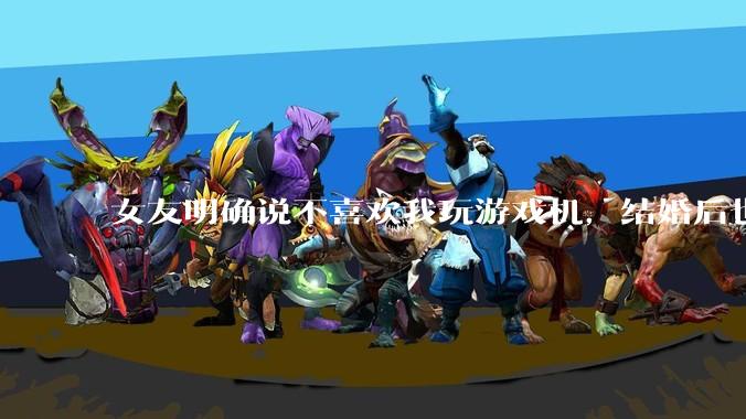 女友明确说不喜欢我玩游戏机，结婚后也不允许我买游戏机，并且跟我吵架了，该如何是好？